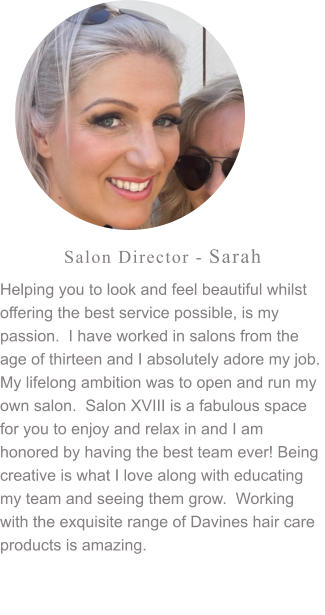 Salon Director - Sarah Helping you to look and feel beautiful whilst offering the best service possible, is my passion.  I have worked in salons from the age of thirteen and I absolutely adore my job.  My lifelong ambition was to open and run my own salon.  Salon XVIII is a fabulous space for you to enjoy and relax in and I am honored by having the best team ever! Being creative is what I love along with educating my team and seeing them grow.  Working with the exquisite range of Davines hair care products is amazing.