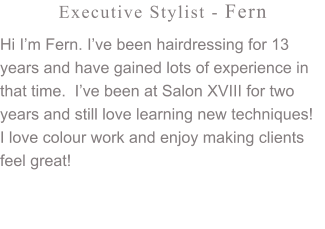 Executive Stylist - Fern Hi I’m Fern. I’ve been hairdressing for 13 years and have gained lots of experience in that time.  I’ve been at Salon XVIII for two years and still love learning new techniques!  I love colour work and enjoy making clients feel great!