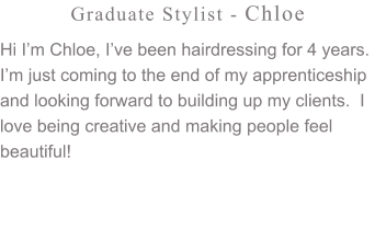 Graduate Stylist - Chloe Hi I’m Chloe, I’ve been hairdressing for 4 years. I’m just coming to the end of my apprenticeship and looking forward to building up my clients.  I love being creative and making people feel beautiful!
